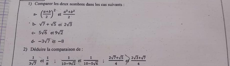 Comparer les deux nombres dans les cas suivants : 
a- ( (a+b)/2 )^2 et  (a^2+b^2)/2 
b- sqrt(7)+sqrt(5) et 2sqrt(3)
C 5sqrt(6) et 9sqrt(2)
d- -3sqrt(7) et -8
2) Déduire la comparaison de :
 1/3sqrt(7)  et  1/8 ;  1/10-9sqrt(2)  et  1/10-5sqrt(6) ;  (2sqrt(7)+sqrt(5))/4  e  (2sqrt(3)+sqrt(7))/4 