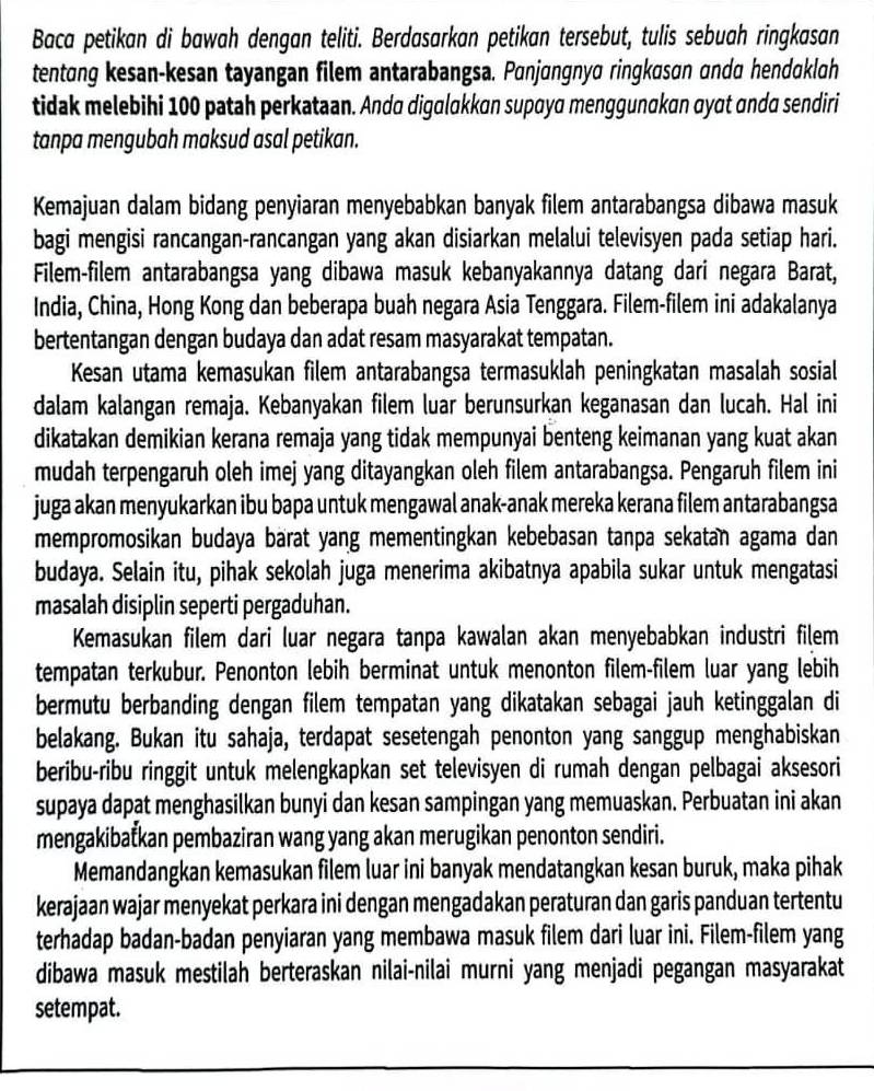 Baca petikan di bawah dengan teliti. Berdasarkan petikan tersebut, tulis sebuah ringkasan
tentang kesan-kesan tayangan filem antarabangsa. Panjangnya ringkasan anda hendaklah
tidak melebihi 100 patah perkataan. Anda digalakkan supaya menggunakan αyɑt ɑnda sendiri
tanpa mengubah maksud asal petikan.
Kemajuan dalam bidang penyiaran menyebabkan banyak filem antarabangsa dibawa masuk
bagi mengisi rancangan-rancangan yang akan disiarkan melalui televisyen pada setiap hari.
Filem-filem antarabangsa yang dibawa masuk kebanyakannya datang dari negara Barat,
India, China, Hong Kong dan beberapa buah negara Asia Tenggara. Filem-filem ini adakalanya
bertentangan dengan budaya dan adat resam masyarakat tempatan.
Kesan utama kemasukan filem antarabangsa termasuklah peningkatan masalah sosial
dalam kalangan remaja. Kebanyakan filem luar berunsurkan keganasan dan lucah. Hal ini
dikatakan demikian kerana remaja yang tidak mempunyai benteng keimanan yang kuat akan
mudah terpengaruh oleh imej yang ditayangkan oleh filem antarabangsa. Pengaruh filem ini
juga akan menyukarkan ibu bapa untuk mengawal anak-anak mereka kerana filem antarabangsa
mempromosikan budaya barat yang mementingkan kebebasan tanpa sekatan agama dan
budaya. Selain itu, pihak sekolah juga menerima akibatnya apabila sukar untuk mengatasi
masalah disiplin seperti pergaduhan.
Kemasukan filem dari luar negara tanpa kawalan akan menyebabkan industri filem
tempatan terkubur. Penonton lebih berminat untuk menonton filem-filem luar yang lebih
bermutu berbanding dengan filem tempatan yang dikatakan sebagai jauh ketinggalan di
belakang. Bukan itu sahaja, terdapat sesetengah penonton yang sanggup menghabiskan
beribu-ribu ringgit untuk melengkapkan set televisyen di rumah dengan pelbagai aksesori
supaya dapat menghasilkan bunyi dan kesan sampingan yang memuaskan. Perbuatan ini akan
mengakibaťkan pembaziran wang yang akan merugikan penonton sendiri.
Memandangkan kemasukan filem luar ini banyak mendatangkan kesan buruk, maka pihak
kerajaan wajar menyekat perkara ini dengan mengadakan peraturan dan garis panduan tertentu
terhadap badan-badan penyiaran yang membawa masuk filem dari luar ini. Filem-filem yang
dibawa masuk mestilah berteraskan nilai-nilai murni yang menjadi pegangan masyarakat
setempat.