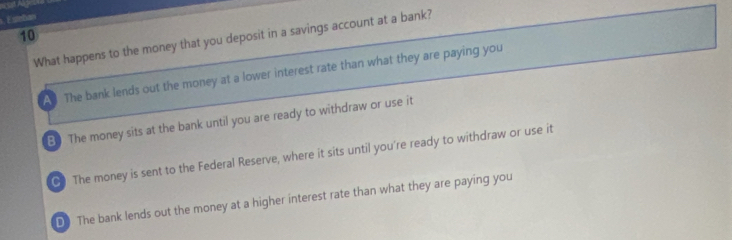 Esimban
10 What happens to the money that you deposit in a savings account at a bank?
A The bank lends out the money at a lower interest rate than what they are paying you
B) The money sits at the bank until you are ready to withdraw or use it
C The money is sent to the Federal Reserve, where it sits until you're ready to withdraw or use it
D The bank lends out the money at a higher interest rate than what they are paying you