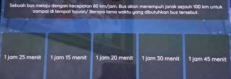 Sebuah bus melaju dengan kecepatan 80 km/jam. Bus akan menempuh jarak sejauh 100 km untuk
sampai di tempat tujuan/ Berapa lama waktu yang dibutuhkan bus tersebut.
1 jam 25 menit 1 jam 15 menit 1 jam 20 menit 1 jam 30 menit 1 jam 45 menit