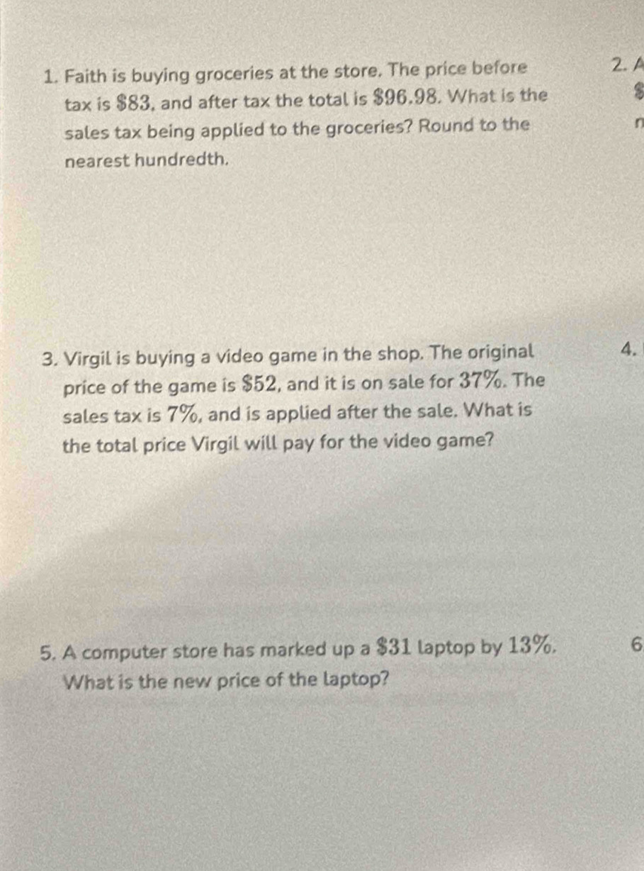 Faith is buying groceries at the store. The price before 
2. A 
tax is $83, and after tax the total is $96.98. What is the 
s 
sales tax being applied to the groceries? Round to the n 
nearest hundredth. 
3. Virgil is buying a video game in the shop. The original 
4. 
price of the game is $52, and it is on sale for 37%. The 
sales tax is 7%, and is applied after the sale. What is 
the total price Virgil will pay for the video game? 
5. A computer store has marked up a $31 laptop by 13%. 6
What is the new price of the laptop?