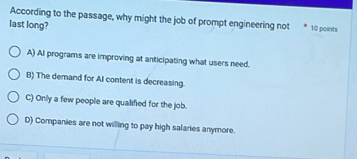 According to the passage, why might the job of prompt engineering not * 10 points
last long?
A) AI programs are improving at anticipating what users need.
B) The demand for AI content is decreasing.
C) Only a few people are qualified for the job.
D) Companies are not willing to pay high salaries anymore.