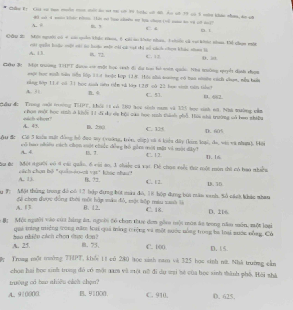 Cầu 1: Giá sư tan muồn ct một áo sơ c có 39 hoặc cô 40. Áo oô 39 có 5 màu khác nhưa, áo cô
40 có 4 mău khác nhan. Hới có bao shiều sự lụa choa (về máu áo và cờ áo)?
A. 9 B. 5 C. 4. D. 1.
Cầu 2: Một người có 4 cái quân khác nhau, 6 cái áo khác nhau, 3 chiếc cà vụt khác nhan. Để chọn một
cái quản hoặc một cái áo hoặc một cái cá vạt thì số cách chọn khác nhau là
A. 13. B. 72. C. 12. D. 30.
Câu 3: Một trường THPT được cử một học sinh đi dự trại hè toán quốc. Nhà trường quyết định chọn
một học sinh tiên tiến lớp 114 hoặc lớp 128. Hội nhà trường có bao nhiều cách chọa, nều biết
rằng lớp 114 có 31 học sinh tiên tiến và lớp 128 có 22 học sinh tiên tiến?
A. 31. B. 9. C. 53. D. 682.
Cầu 4: Trong một trường THPT, khổi 11 có 280 học sinh nam và 325 học sinh nữ. Nhà trường cần
chọn một học sinh ở khối 11 đĩ dự đạ hội của học sinh thành phố. Hỏi nhà trường có bao nhiều
cách chọn?
A. 45. B. 280. C. 325
D. 605.
SGu S: Có 3 kiểu mặt đồng hồ đeo tay (vuông, tròn, clip) và 4 kiểu đây (kím loại, đa, vái và nhưa). Hỏi
có bao nhiêu cách chọn một chiếc đồng hồ gồm một mặt và một dây?
A. 4. B. 7. C. 12. D. 16.
ầu 6: Một người có 4 cái quản, 6 cải áo, 3 chiếc cả vạt. Để chọn mỗi thứ một môn thì có bao nhiều
cách chọn bộ "quân-áo-cá vạt" khác nhau?
A. 13. B. 72. C. 12.
D. 30.
Su 7: Một thủng trong đó có 12 hộp đựng bút màu đó, 18 hộp đựng bút màu xanh. Số cách khác nhau
để chọn được đồng thời một hộp màu đó, một hộp màu xanh là
A. 13. B. 12. C. 18. D. 216.
8: Một người vào cửa hàng ăn, người đó chọn thực đơn gồm một món ăn trong năm món, một loại
quả trắng miệng trong năm loại quả trắng miệng và một nước uống trong ba loại nước uống. Có
bao nhiều cách chọn thực đơn?
A. 25. B. 75. C. 100. D. 15.
9: Trong một trưởng THPT, khối 11 có 280 học sinh nam và 325 học sinh nữ. Nhà trường cần
chọn hai học sinh trong đó có một nam và một nữ đi dự trại hé của học sinh thành phố. Hôi nhà
trường có bao nhiêu cách chọn?
A. 910000. B. 91000. C. 910. D. 625.