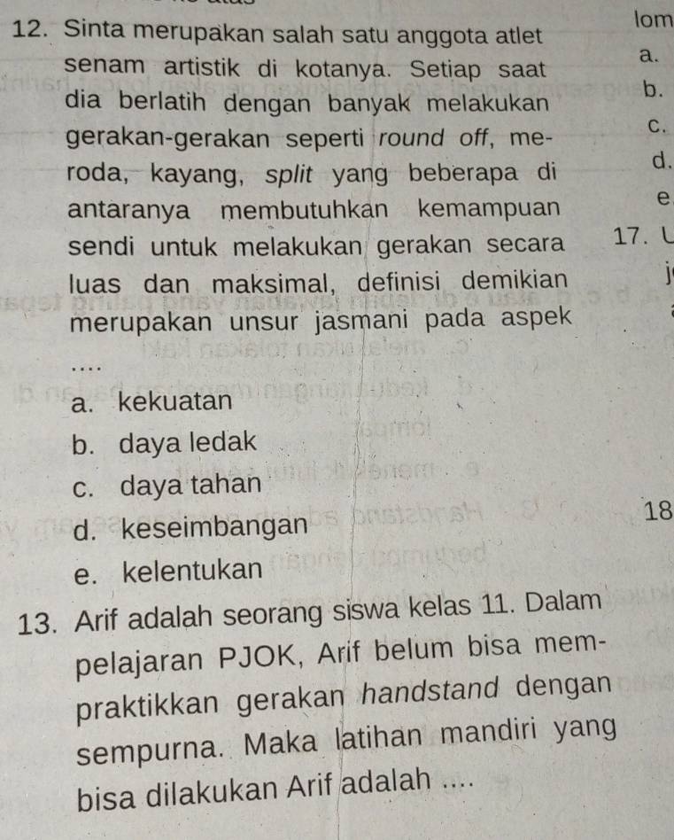 Iom
12. Sinta merupakan salah satu anggota atlet
a.
senam artistik di kotanya. Setiap saat
dia berlatih dengan banyak melakukan
b.
gerakan-gerakan seperti round off, me-
C.
roda, kayang, split yang beberapa di d.
antäranya membutuhkan kemampuan
e
sendi untuk melakukan gerakan secara 17. L
luas dan maksimal, definisi demikian
1 
merupakan unsur jasmani pada aspek
..
a. kekuatan
b. daya ledak
c. daya tahan
18
d. keseimbangan
e. kelentukan
13. Arif adalah seorang siswa kelas 11. Dalam
pelajaran PJOK, Arif belum bisa mem-
praktikkan gerakan handstand dengan
sempurna. Maka latihan mandiri yang
bisa dilakukan Arif adalah ....