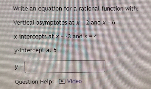 Write an equation for a rational function with: 
Vertical asymptotes at x=2 and x=6
x-intercepts at x=-3 and x=4
y-intercept at 5
Question Help: Video