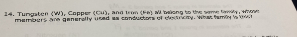 Tungsten (W), Copper (Cu), and Iron (Fe) all belong to the same family, whose 
members are generally used as conductors of electricity. What family is this?