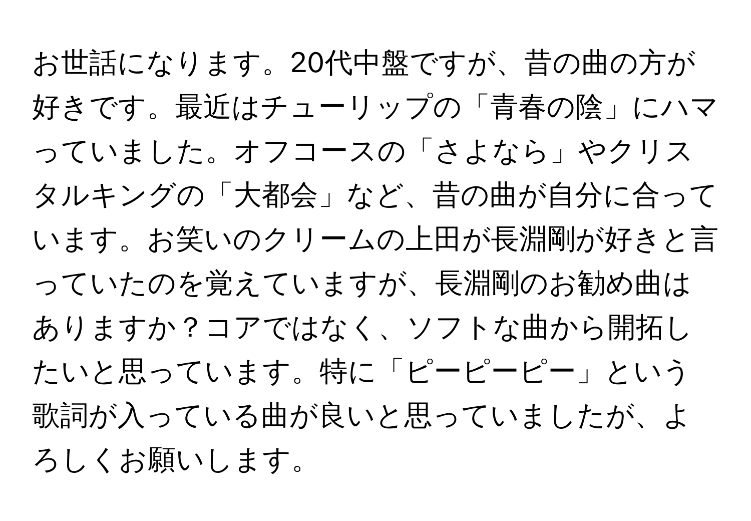 お世話になります。20代中盤ですが、昔の曲の方が好きです。最近はチューリップの「青春の陰」にハマっていました。オフコースの「さよなら」やクリスタルキングの「大都会」など、昔の曲が自分に合っています。お笑いのクリームの上田が長淵剛が好きと言っていたのを覚えていますが、長淵剛のお勧め曲はありますか？コアではなく、ソフトな曲から開拓したいと思っています。特に「ピーピーピー」という歌詞が入っている曲が良いと思っていましたが、よろしくお願いします。