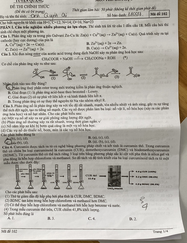 Tuyen Quáng
ĐÈ THI CHÍNH THức
(Đề thi có 04 trang)  Thời gian làm bài: 50 phút (không kể thời gian phát đề)
Họ và tên thí sinh: _Số báo danh: _Mã đề 102
Cho biết nguyên tử khổi của H=1;C=12;N=14;O=16;Na=23
PHÀN I. Câu trắc nghiệm nhiều phương án lựa chọn. Thí sinh trả lời từ câu 1 đến câu 18. Mỗi câu hỏi thí
sinh chỉ chọn một phương án.
Câu 1. Phản ứng xảy ra trong pin Galvani Zn-Cu là: Zn(s)+Cu^(2+)(aq)to Zn^(2+)(aq)+Cu(s). Quá trình xảy ra tại
cathode (hay cực dương) của pin là
A. Cu^(2+)(aq)+2eto Cu(s). B. Zn^(2+)(aq)+2eto Zn.
C. Zn(s)to Zn^(2+)(aq)+2e.
D. Cu(s)to Cu^(2+)(aq)+2e.
Câu 2. Khi đun nóng ester của acetic acid trong dung dịch NaOH xảy ra phản ứng hoá học sau:
CH_3COOR+NaOHxrightarrow r CH_3COONa+ROH (*)
Cơ chế của phản ứng xảy ra như sau:
Nhân định nào sau đây đúng?
A. Phản ứng thuỷ phân ester trong môi trường kiểm là phản ứng thuận nghịch.
B. Giai đoạn (1) là phản ứng acid-base theo bronsted - Lowry.
C. Giai đoạn (2) có sự phá vỡ liên kết σ và hình thành liên kết π.
D. Trong phản ứng có sự thay thể nguyên tử Na vào nhóm alkyl R.
Câu 3. Phản ứng nổ là phản ứng xảy ra với tốc độ rất nhanh, mạnh, tỏa nhiều nhiệt và ánh sáng, gây ra sự tăng
thể tích đột ngột, tạo ra tiếng nổ mạnh. Các vụ nổ được phân làm ba loại: nổ vật lí, nổ hóa học (xảy ra các phản
ứng hóa học) và nổ hạt nhân. Cho các phát biểu sau:
(a) Một vụ nổ sẽ xảy ra sự giải phóng năng lượng đột ngột.
(b) Phản ứng nổ thường xảy ra rất nhanh, trong thời gian ngắn.√
(c) Nổ săm lốp xe khi bị bơm quá căng là một vụ nổ hóa học.
(d) Các vụ nổ do thuốc nổ, bom, mìn là các vụ nổ hóa học.
Các phát biểu đúng là B. (a), (c), (d).
A. (b), (c), (d).
C. (a), (b), (d). D. (a), (b), (c), (d).
Câu 4. Curcumin được tách ra từ củ nghệ bằng phương pháp chiết và kết tinh là curcumin thô. Trong curcumin
thô có chứa ba loại curcuminoid là curcumin (CUR), demethoxycurcumin (DMC) và bisdemethoxycurcumin
(BDMC). Từ curcumin thô có thể tách riêng 3 loại trên bằng phương pháp sắc kí cột với pha tĩnh là silica gel và
pha động là hỗn hợp chloroform và methanol. Sơ đồ tách và độ tinh khiết của ba loại curcuminoid tách ra từ một
Cho các phát biểu sau:
(1) Thứ tự giảm dần độ hấp phụ bởi pha tĩnh là CUR, DMC, BDMC.
(2) BDMC tan kém trong hỗn hợp chloroform và methanol hơn DMC.
(3) Có thể thay hỗn hợp chloroform và methanol bởi hỗn hợp benzene và nước.
(4) Trong mẫu curcumin thô trên, CUR chiếm 41,8% khối lượng.
ố phát biểu đúng là
A. 1. B. 3. C. 4. D. 2.
Mã đề 102 Trang 1/4