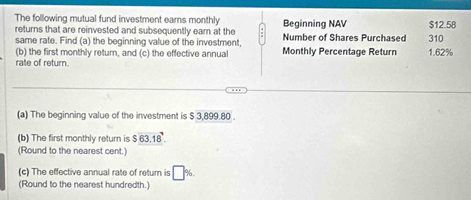 The following mutual fund investment earns monthly Beginning NAV $12.58
returns that are reinvested and subsequently earn at the Number of Shares Purchased 310
same rate. Find (a) the beginning value of the investment, 
(b) the first monthly return, and (c) the effective annual Monthly Percentage Return 1.62%
rate of return. 
(a) The beginning value of the investment is $ 3,899.80. 
(b) The first monthly return is $63.18. 
(Round to the nearest cent.) 
(c) The effective annual rate of return is □ %. 
(Round to the nearest hundredth.)