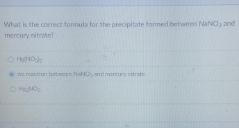 What is the correct formula for the precipitate formed between NaNO_3 and
mercury nitrate?
Hg(NO_3)_2
no reaction between NaNO_3 and mercury nitrate
Hg_2NO_3