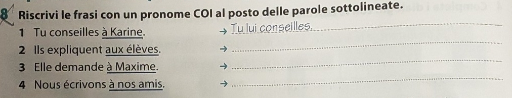 Riscrivi le frasi con un pronome COI al posto delle parole sottolineate. 
_ 
1 Tu conseilles à Karine. Tu lui conseilles._ 
2 Ils expliquent aux élèves. 
3 Elle demande à Maxime. 
_ 
4 Nous écrivons à nos amis. 
_