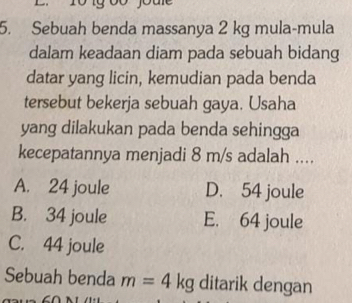 Sebuah benda massanya 2 kg mula-mula
dalam keadaan diam pada sebuah bidang
datar yang licin, kemudian pada benda
tersebut bekerja sebuah gaya. Usaha
yang dilakukan pada benda sehingga
kecepatannya menjadi 8 m/s adalah ....
A. 24 joule D. 54 joule
B. 34 joule E. 64 joule
C. 44 joule
Sebuah benda m=4kg ditarik dengan