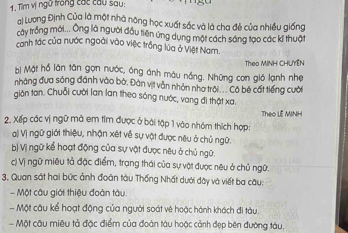 Tìm vị ngữ trong các cầu sau: 
a) Lương Định Của là một nhà nông học xuất sắc và là cha đẻ của nhiều giống 
rây trồng mới... Ông là người đầu tiên ứng dụng một cách sáng tạo các kĩ thuật 
canh tác của nước ngoài vào việc trồng lúa ở Việt Nam. 
Theo MINH CHUYÊN 
b) Mặt hồ lăn tăn gọn nước, óng ánh màu nắng. Những cơn gió lạnh nhẹ 
nhàng đưa sóng đánh vào bờ. Đàn vịt vẫn nhỏn nhơ trôi... Cô bé cất tiếng cười 
giòn tan. Chuỗi cười lan lan theo sóng nước, vang đi thật xa. 
Theo LÊ MINH 
2. Xếp các vị ngữ mà em tìm được ở bài tập 1 vào nhóm thích hợp: 
a) Vị ngữ giới thiệu, nhận xét về sự vật được nêu ở chủ ngữ. 
b) Vị ngữ kể hoạt động của sự vật được nêu ở chủ ngữ. 
c) Vị ngữ miêu tả đặc điểm, trạng thái của sự vật được nêu ở chủ ngữ. 
3. Quan sát hai bức ảnh đoàn tàu Thống Nhất dưới đây và viết ba câu: 
- Một câu giới thiệu đoàn tàu. 
- Một câu kể hoạt động của người soát vé hoặc hành khách đi tàu. 
- Một câu miêu tả đặc điểm của đoàn tàu hoặc cảnh đẹp bên đường tàu.