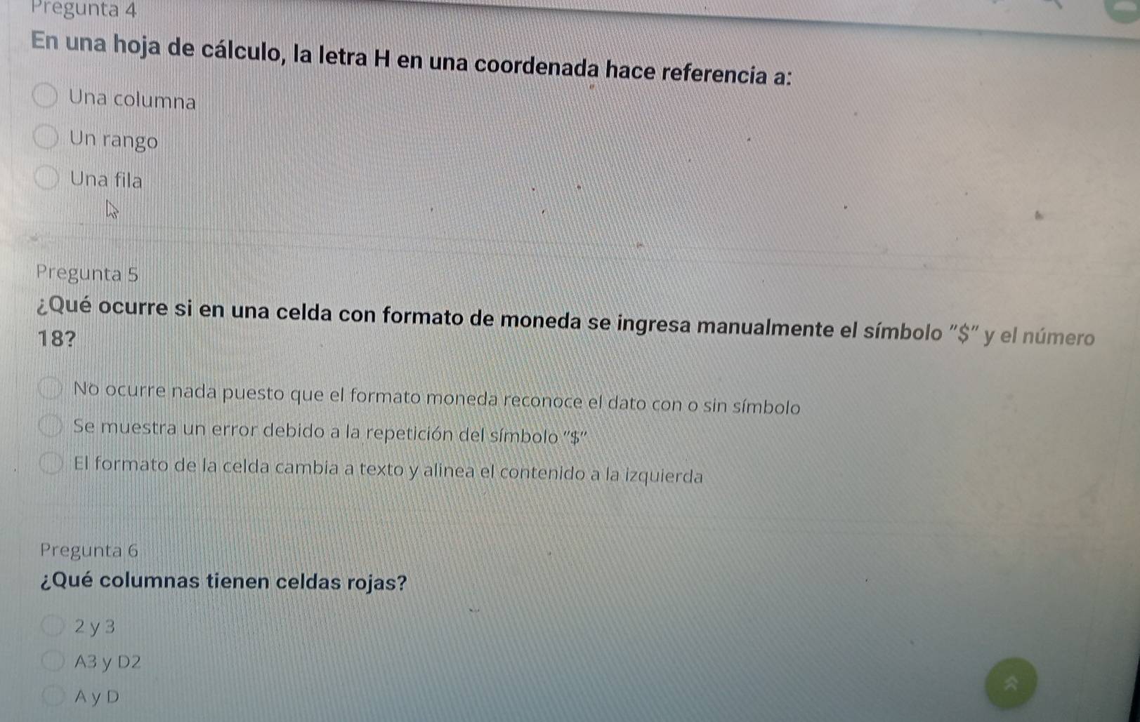 Pregunta 4
En una hoja de cálculo, la letra H en una coordenada hace referencía a:
Una columna
Un rango
Una fila
Pregunta 5
¿Qué ocurre si en una celda con formato de moneda se ingresa manualmente el símbolo "$" y el número
18?
No ocurre nada puesto que el formato moneda reconoce el dato con o sin símbolo
Se muestra un error debido a la repetición del símbolo ''$''
El formato de la celda cambia a texto y alinea el contenido a la izquierda
Pregunta 6
¿Qué columnas tienen celdas rojas?
2 y 3
A3 yD2
A y D