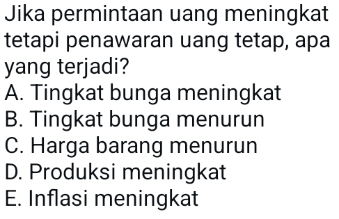 Jika permintaan uang meningkat
tetapi penawaran uang tetap, apa
yang terjadi?
A. Tingkat bunga meningkat
B. Tingkat bunga menurun
C. Harga barang menurun
D. Produksi meningkat
E. Inflasi meningkat