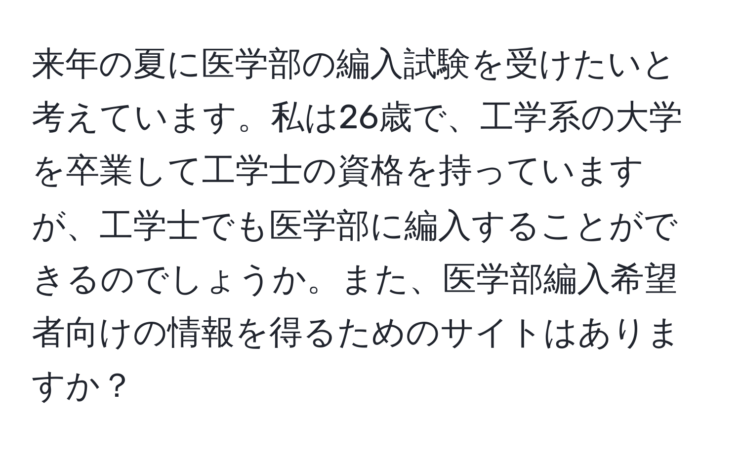 来年の夏に医学部の編入試験を受けたいと考えています。私は26歳で、工学系の大学を卒業して工学士の資格を持っていますが、工学士でも医学部に編入することができるのでしょうか。また、医学部編入希望者向けの情報を得るためのサイトはありますか？