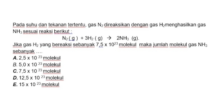 Pada suhu dan tekanan tertentu, gas N_2 direaksikan dengan gas H_2 menghasilkan gas
NH_3 sesuai reaksi berikut :
N_2(g)+3H_2(g)to 2NH_3(g). 
Jika gas H_2 yang bereaksi sebanyak 7_ .5* 10^(23) molekul maka jumlah molekul gas NH_3
sebanyak ..
A. 2,5* 10^(23)_ molekul
B. 5,0* 10^(23)_ molekul
C. 7,5* 10^(23)_ molekul
D. 12,5* 10^(23)_ molekul
E. 15* 10^(23)_ molekul