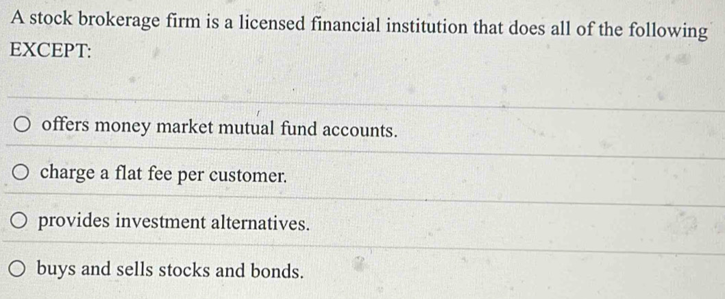 A stock brokerage firm is a licensed financial institution that does all of the following
EXCEPT:
offers money market mutual fund accounts.
charge a flat fee per customer.
provides investment alternatives.
buys and sells stocks and bonds.