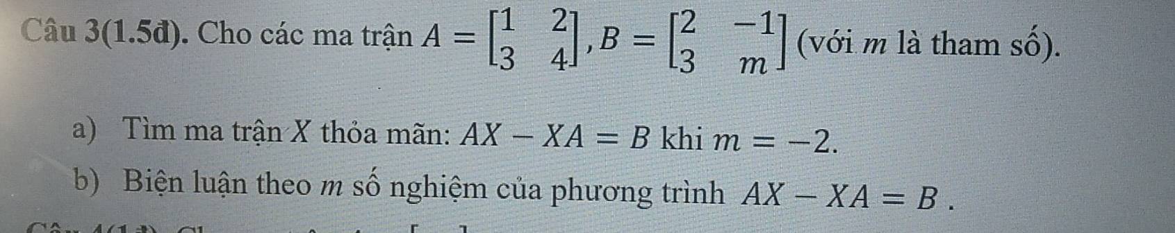 Câu 3(1.5đ). Cho các ma trận A=beginbmatrix 1&2 3&4endbmatrix , B=beginbmatrix 2&-1 3&mendbmatrix (với m là tham số). 
a) Tìm ma trận X thỏa mãn: AX-XA=B khi m=-2. 
b) Biện luận theo m số nghiệm của phương trình AX-XA=B.