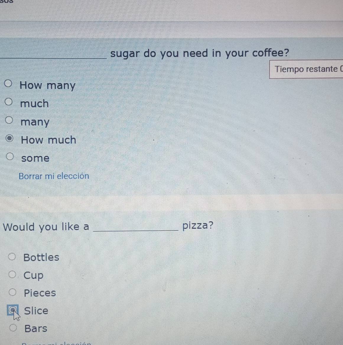 sugar do you need in your coffee?
Tiempo restante (
How many
much
many
How much
some
Borrar mi elección
Would you like a _pizza?
Bottles
Cup
Pieces
Slice
Bars