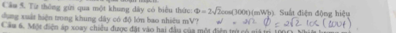 Cầu 5. Từ thông gửi qua một khung dây có biểu thức: Phi =2sqrt(2)cos (300t)(mWb) Suất điện động hiệu 
dụng xuất hiện trong khung dây có độ lớn bao nhiêu mV? 
Cầu 6. Một điện áp xoay chiều được đặt vào hai đầu của một điện trở có giá trị