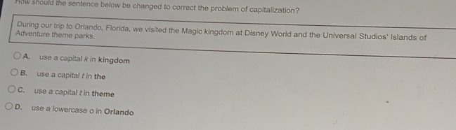 How should the sentence below be changed to correct the problem of capitalization?
During our trip to Orlando, Florida, we visited the Magic kingdom at Disney World and the Universal Studios' Islands of
Adventure theme parks.
A. use a capital k in kingdom
B. use a capital f in the
C. use a capital f in theme
D. use a lowercase o in Orlando