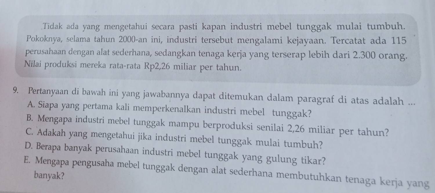 Tidak ada yang mengetahui secara pasti kapan industri mebel tunggak mulai tumbuh.
Pokoknya, selama tahun 2000 -an ini, industri tersebut mengalami kejayaan. Tercatat ada 115
perusahaan dengan alat sederhana, sedangkan tenaga kerja yang terserap lebih dari 2.300 orang.
Nilai produksi mereka rata-rata Rp2,26 miliar per tahun.
9. Pertanyaan di bawah ini yang jawabannya dapat ditemukan dalam paragraf di atas adalah ...
A. Siapa yang pertama kali memperkenalkan industri mebel tunggak?
B. Mengapa industri mebel tunggak mampu berproduksi senilai 2,26 miliar per tahun?
C. Adakah yang mengetahui jika industri mebel tunggak mulai tumbuh?
D. Berapa banyak perusahaan industri mebel tunggak yang gulung tikar?
E. Mengapa pengusaha mebel tunggak dengan alat sederhana membutuhkan tenaga kerja yang
banyak?