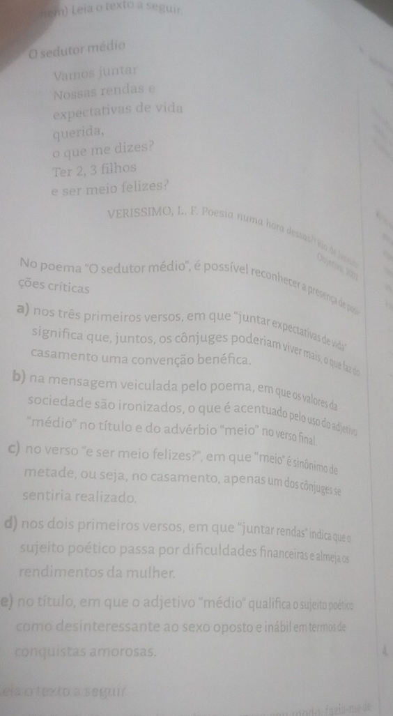 nem) Leia o texto a seguir
O sedutor médio
Vamos juntar
Nossas rendas e
expectativas de vida
querida,
o que me dizes?
Ter 2, 3 filhos
e ser meio felizes?

VERISSIMO, L. F. Poesia numa hora dessas? Río de jassio
Objerva X01
6
No poema ''O sedutor médio'', é possível reconheter a presença de pos
ções críticas
a) nos três primeiros versos, em que "juntar expectativas de vida"
significa que, juntos, os cônjuges poderiam viver mais, o que faz dos
casamento uma convenção benéfica.
b) na mensagem veiculada pelo poema, em que os valores da
sociedade são ironizados, o que é acentuado pelo uso do adjetivo
''médio'' no título e do advérbio 'meio” no verso final
c) no verso ''e ser meio felizes?'', em que ''meio' é sinônimo de
metade, ou seja, no casamento, apenas um dos cônjuges se
sentíria realizado.
d) nos dois primeiros versos, em que “juntar rendas” indica que o
sujeito poético passa por dificuldades financeiras e almeja os
rendimentos da mulher.
e) no título, em que o adjetivo 'médio' qualifica o sujeito poético
como desinteressante ao sexo oposto e inábil em termos de
conquistas amorosas.
ela o texto a seguir
modo, fazía-me de