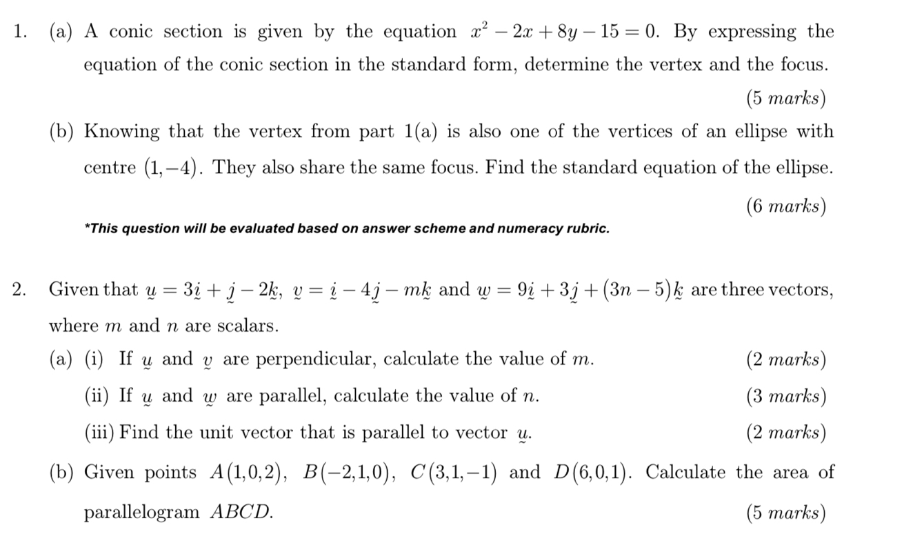 A conic section is given by the equation x^2-2x+8y-15=0. By expressing the 
equation of the conic section in the standard form, determine the vertex and the focus. 
(5 marks) 
(b) Knowing that the vertex from part 1(a) is also one of the vertices of an ellipse with 
centre (1,-4). They also share the same focus. Find the standard equation of the ellipse. 
(6 marks) 
*This question will be evaluated based on answer scheme and numeracy rubric. 
2. Given that y=3i+j-2k, y=i-4j-mk and w=9i+3j+(3n-5)k are three vectors, 
where m and n are scalars. 
(a) (i) If u and y are perpendicular, calculate the value of m. (2 marks) 
(ii) If u and w are parallel, calculate the value of n. (3 marks) 
(iii) Find the unit vector that is parallel to vector y. (2 marks) 
(b) Given points A(1,0,2), B(-2,1,0), C(3,1,-1) and D(6,0,1). Calculate the area of 
parallelogram ABCD. (5 marks)