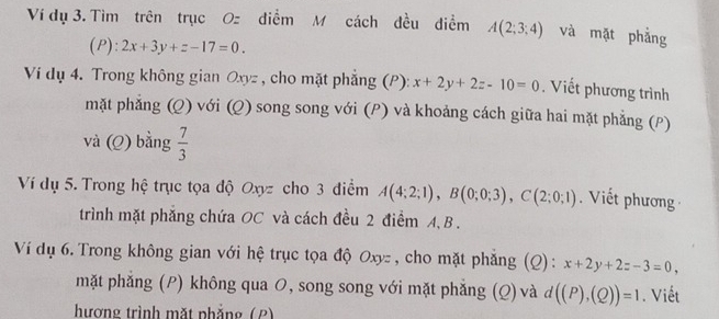 Ví dụ 3. Tìm trên trục Oz điểm M cách đều điểm A(2;3;4) và mặt phẳng 
(P): 2x+3y+z-17=0. 
Ví dụ 4. Trong không gian Oxyz , cho mặt phẳng (P): x+2y+2z-10=0. Viết phương trình 
mặt phẳng (Q) với (Q) song song với (P) và khoảng cách giữa hai mặt phẳng (P) 
và (Q) bằng  7/3 
Ví dụ 5. Trong hệ trục tọa độ Oxyz cho 3 điểm A(4;2;1), B(0;0;3), C(2;0;1) Viết phương 
trình mặt phăng chứa OC và cách đều 2 điểm A, B. 
Ví dụ 6. Trong không gian với hệ trục tọa độ Oxyz , cho mặt phẳng (Q): x+2y+2z-3=0, 
mặt phẳng (P) không qua 0, song song với mặt phẳng (Q) và d((P),(Q))=1. Viết 
hương trình mặt phẳng (2)