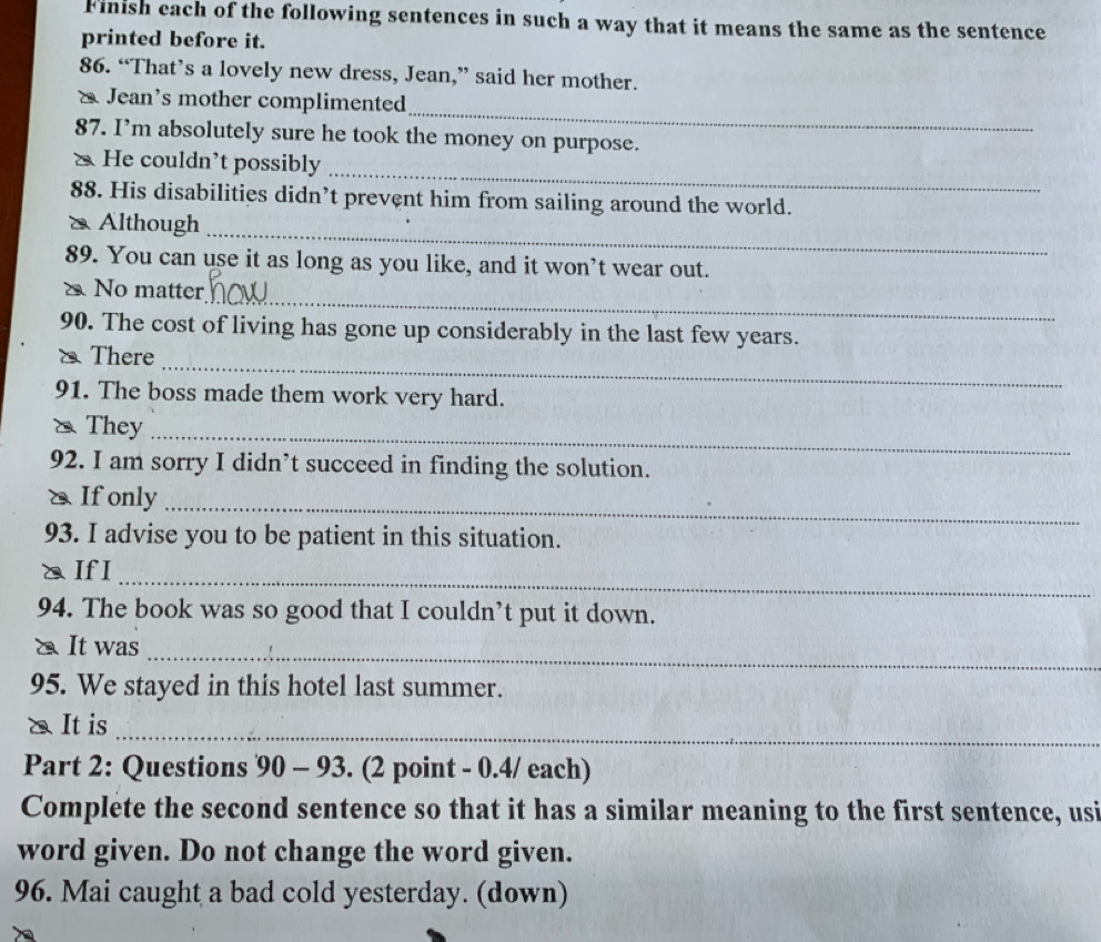 Finish each of the following sentences in such a way that it means the same as the sentence 
printed before it. 
86. “That’s a lovely new dress, Jean,” said her mother. 
_ 
& Jean’s mother complimented 
87. I’m absolutely sure he took the money on purpose. 
_ 
& He couldn’t possibly 
88. His disabilities didn’t prevent him from sailing around the world. 
& Although_ 
89. You can use it as long as you like, and it won’t wear out. 
_ 
No matter 
90. The cost of living has gone up considerably in the last few years. 
_ 
& There 
91. The boss made them work very hard. 
& They_ 
92. I am sorry I didn’t succeed in finding the solution. 
& Ifonly 
_ 
93. I advise you to be patient in this situation. 
_ 
a If I 
94. The book was so good that I couldn’t put it down. 
_ 
a It was 
95. We stayed in this hotel last summer. 
_ 
& It is 
Part 2: Questions 90-93 . (2 point - 0.4/ each) 
Complete the second sentence so that it has a similar meaning to the first sentence, usi 
word given. Do not change the word given. 
96. Mai caught a bad cold yesterday. (down)