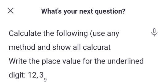 What's your next question? 
Calculate the following (use any 
J 
method and show all calcurat 
Write the place value for the underlined 
digit: 12, 3 overline 5