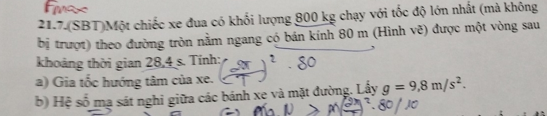 21.7.(SBT)Một chiếc xe đua có khối lượng 800 kg chạy với tốc độ lớn nhất (mà không 
bị trượt) theo đường tròn nằm ngang có bán kính 80 m (Hình vẽ) được một vòng sau 
khoảng thời gian 28,4 s. Tính: 
a) Gia tốc hướng tâm của xe. 
b) Hệ số mạ sát nghi giữa các bánh xe và mặt đường. Lấy g=9,8m/s^2.