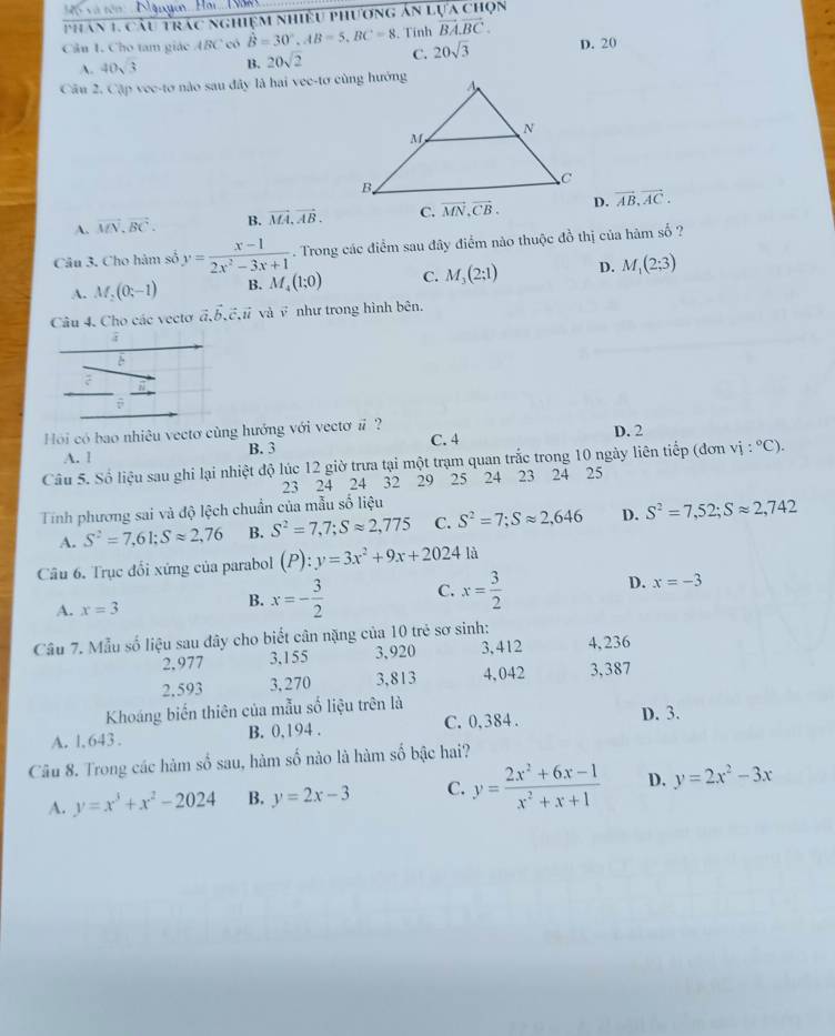 Phan 1. Cầu trác nghiệm nhiều phương án lựa chọn
Câu 1. Cho tam giác ABC có hat B=30°,AB=5,BC=8. Tính vector BA.vector BC. D. 20
A. 40sqrt(3) B. 20sqrt(2) C. 20sqrt(3)
Câu 2. Cập vee-tơ nào sau đây là hai vee-tơ cùng hướng
A. vector MN.vector BC. B. vector MA,vector AB. C. vector MN,vector CB. D. vector AB,vector AC.
Câu 3. Cho hàm số y= (x-1)/2x^2-3x+1 . Trong các điểm sau đây điểm nào thuộc đồ thị của hàm số ?
A. M_2(0,-1) B. M_4(1;0) C. M_3(2:1) D. M_1(2;3)
Câu 4. Cho các vectơ vector a,vector b,vector c,vector u và v như trong hình bên.
Hồi có bao nhiêu vectơ cùng hướng với vectơ #? D. 2
A. l B. 3 C. 4
Câu 5. Số liệu sau ghi lại nhiệt độ lúc 12 giờ trưa tại một trạm quan trắc trong 10 ngày liên tiếp (đơn vị :^circ C ).
23 24 24 32 29 25 24 23 24 25
Tính phương sai và độ lệch chuẩn của mẫu số liệu
A. S^2=7,61;Sapprox 2,76 B. S^2=7,7;Sapprox 2,775 C. S^2=7;Sapprox 2,646 D. S^2=7,52;Sapprox 2,742
Câu 6. Trục đổi xứng của parabol (P):y=3x^2+9x+2024 là
A. x=3 B. x=- 3/2  C. x= 3/2  D. x=-3
Câu 7. Mẫu số liệu sau đây cho biết cân nặng của 10 trẻ sơ sinh:
2,977 3,155 3,920 3,412 4,236
2.593 3, 270 3,813 4,042 3,387
Khoáng biến thiên của mẫu số liệu trên là
A. l, 643 . B. 0,194 . C. 0, 384 . D. 3.
Câu 8. Trong các hàm số sau, hàm số nào là hàm số bậc hai?
A. y=x^3+x^2-2024 B. y=2x-3 C. y= (2x^2+6x-1)/x^2+x+1  D. y=2x^2-3x