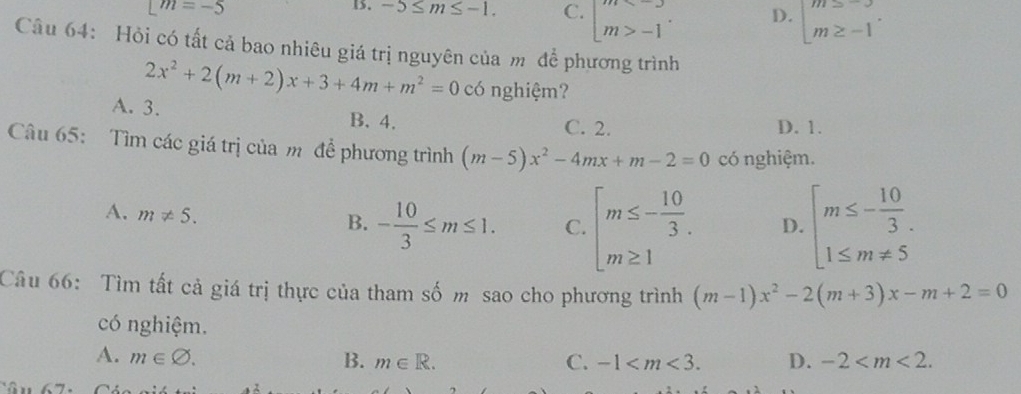 [m=-5
15. -5≤ m≤ -1. C. □ m>-1 D. beginarrayl m≥ -3 m≥ -1endarray.. 
Câu 64: Hỏi có tất cả bao nhiêu giá trị nguyên của m để phương trình
2x^2+2(m+2)x+3+4m+m^2=0 có nghiệm?
A. 3.
B. 4. C. 2. D. 1.
Câu 65: Tìm các giá trị của m để phương trình (m-5)x^2-4mx+m-2=0 có nghiệm.
A. m!= 5.
B. - 10/3 ≤ m≤ 1. C. beginarrayl m≤ - 10/3 . m≥ 1endarray. D. beginarrayl m≤ - 10/3 . 1≤ m!= 5endarray.
Câu 66: Tìm tất cả giá trị thực của tham số m sao cho phương trình (m-1)x^2-2(m+3)x-m+2=0
có nghiệm.
A. m∈ varnothing. B. m∈ R. C. -1 . D. -2 .