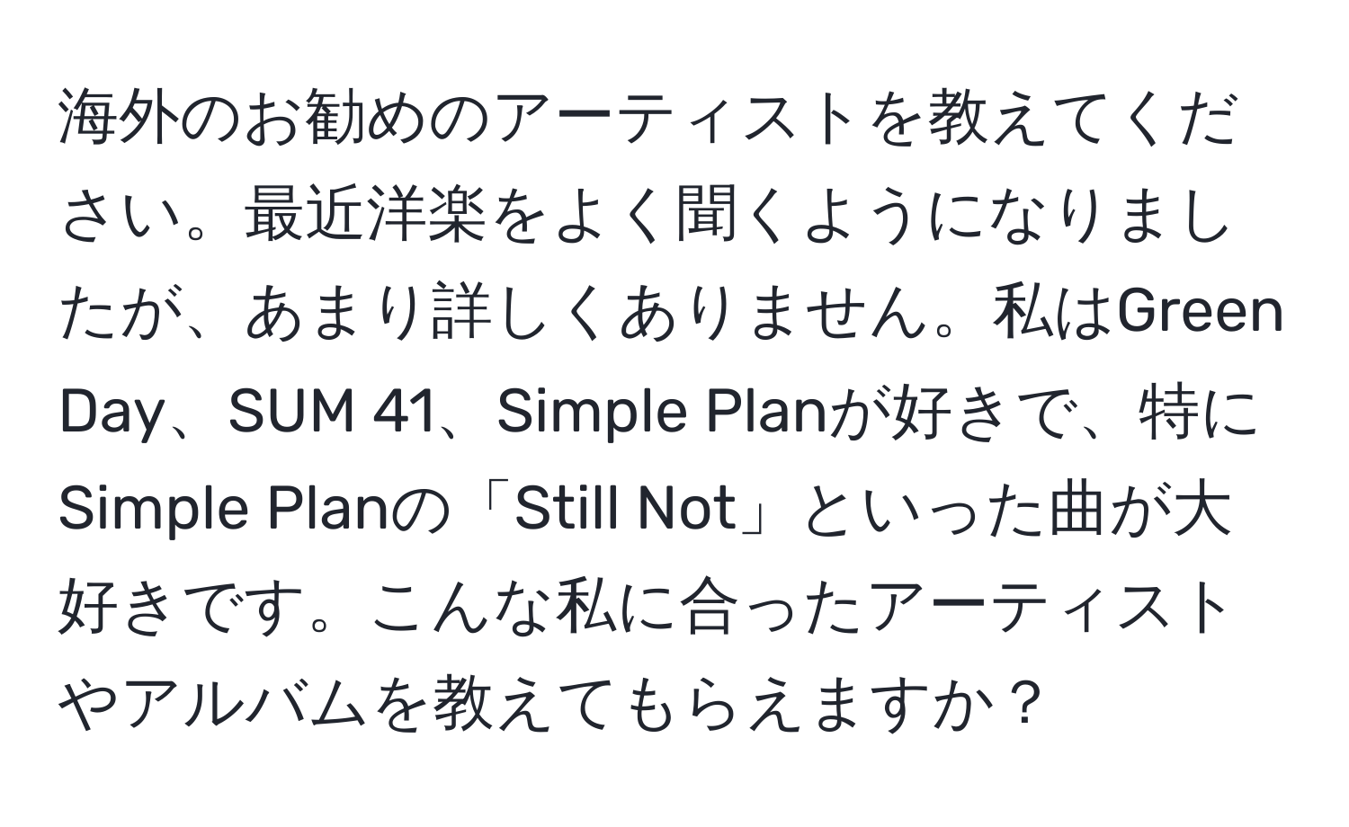 海外のお勧めのアーティストを教えてください。最近洋楽をよく聞くようになりましたが、あまり詳しくありません。私はGreen Day、SUM 41、Simple Planが好きで、特にSimple Planの「Still Not」といった曲が大好きです。こんな私に合ったアーティストやアルバムを教えてもらえますか？