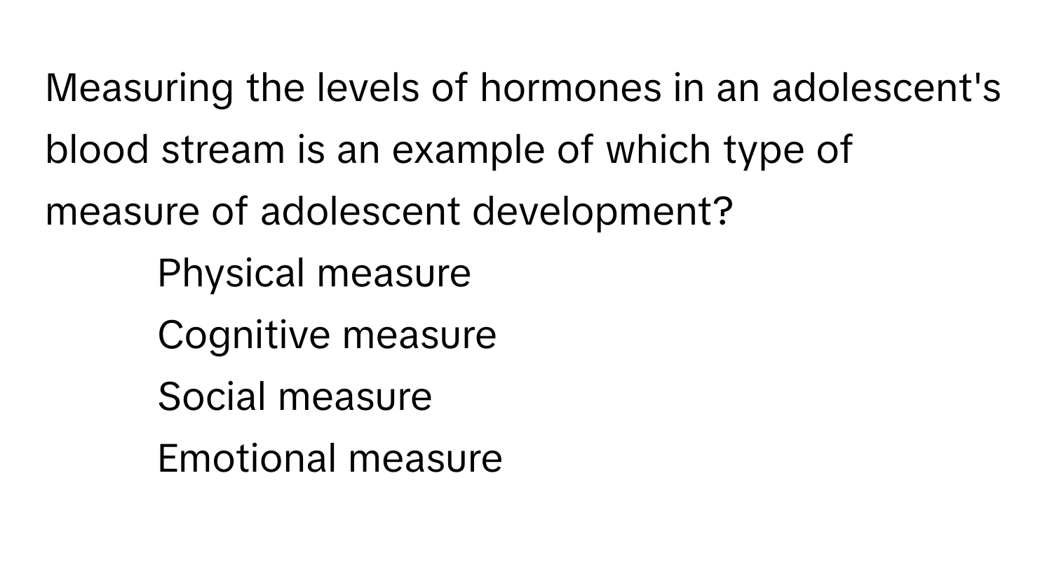 Measuring the levels of hormones in an adolescent's blood stream is an example of which type of measure of adolescent development?

1) Physical measure 
2) Cognitive measure 
3) Social measure 
4)  Emotional measure