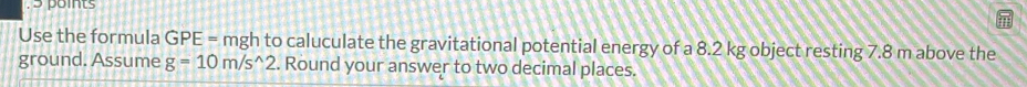 > points 
Use the formula GPE = mgh to caluculate the gravitational potential energy of a 8.2 kg object resting 7.8 m above the 
ground. Assume g=10m/s^(wedge)2. Round your answer to two decimal places.