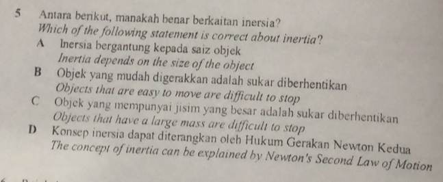 Antara berikut, manakah benar berkaitan inersia?
Which of the following statement is correct about inertia?
A Inersia bergantung kepada saiz objek
Inertia depends on the size of the object
B Objek yang mudah digerakkan adalah sukar diberhentikan
Objects that are easy to move are difficult to stop
C Objek yang mempunyai jisim yang besar adalah sukar diberhentikan
Objects that have a large mass are difficult to stop
D Konsep inersia dapat diterangkan oleh Hukum Gerakan Newton Kedua
The concept of inertia can be explained by Newton's Second Law of Motion