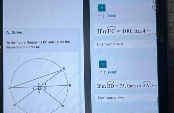 9 
(1 Point) 
A. Solve. If mwidehat EC=100, m∠ 4= _ 
In the figure, Segments BC and EA are the 
diameters of Circle M. Enter your answer 
10 
(1 Point) 
If mwidehat BD=75
, then moverline BAD=
Enter your answer