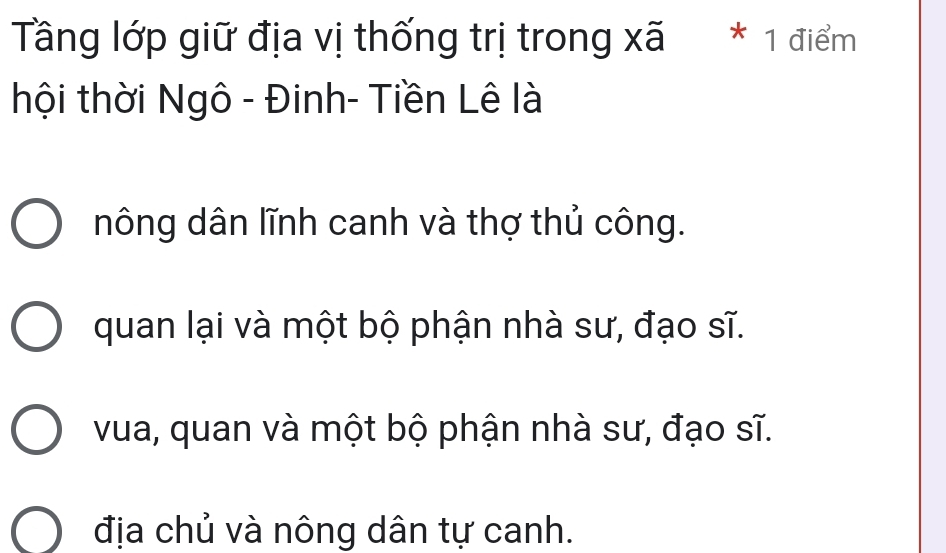 Tầng lớp giữ địa vị thống trị trong xã * 1 điểm
thội thời Ngô - Đinh- Tiền Lê là
nông dân lĩnh canh và thợ thủ công.
quan lại và một bộ phận nhà sư, đạo sĩ.
vua, quan và một bộ phận nhà sư, đạo sĩ.
địa chủ và nông dân tự canh.