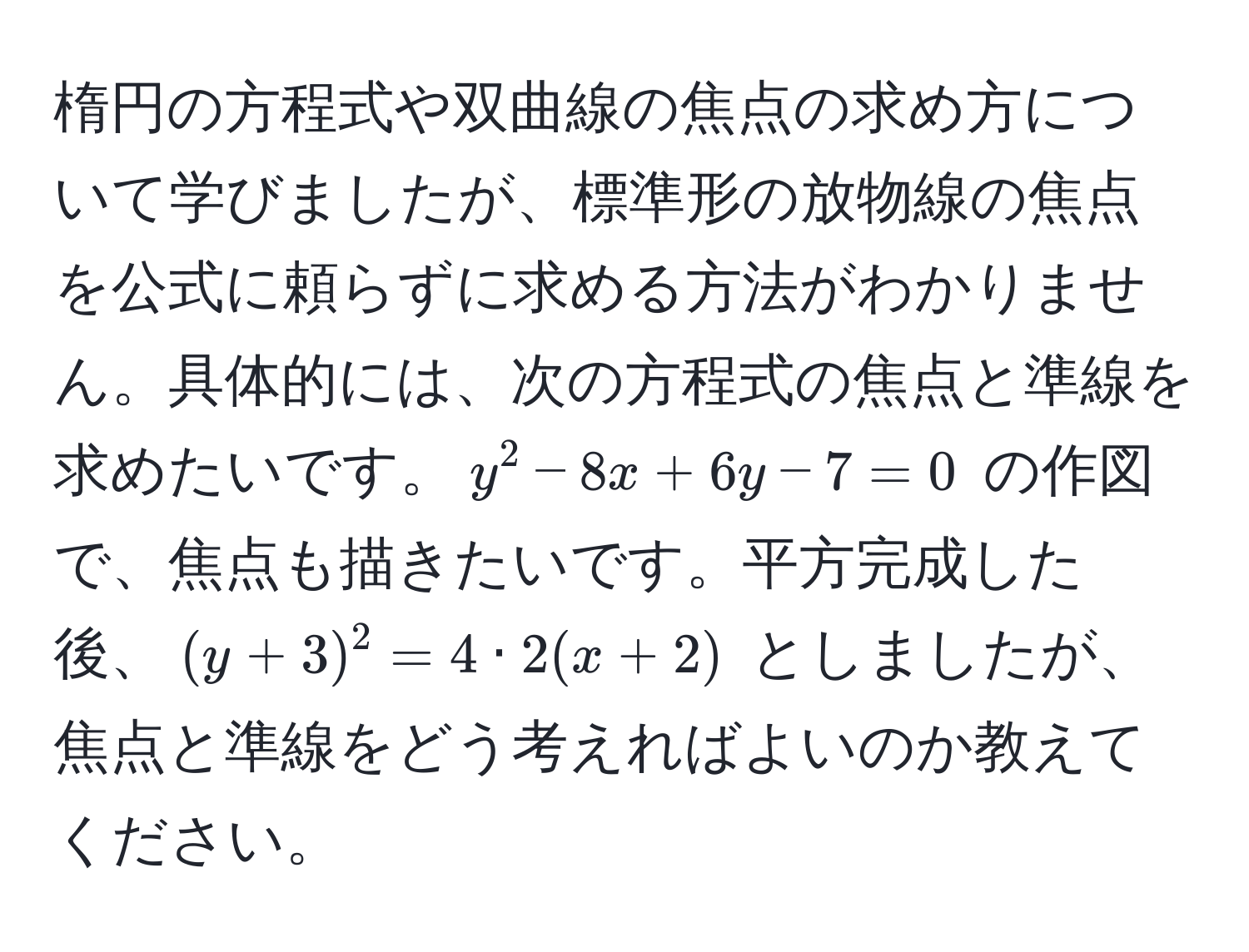 楕円の方程式や双曲線の焦点の求め方について学びましたが、標準形の放物線の焦点を公式に頼らずに求める方法がわかりません。具体的には、次の方程式の焦点と準線を求めたいです。$y^2 - 8x + 6y - 7 = 0$ の作図で、焦点も描きたいです。平方完成した後、$(y + 3)^2 = 4 · 2(x + 2)$ としましたが、焦点と準線をどう考えればよいのか教えてください。