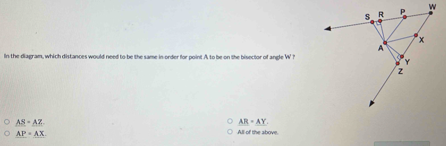 In the diagram, which distances would need to be the same in order for point A to be on the bisector of angle W ?
AS=AZ.
_ AR=_ AY.
AP=AX.
All of the above.