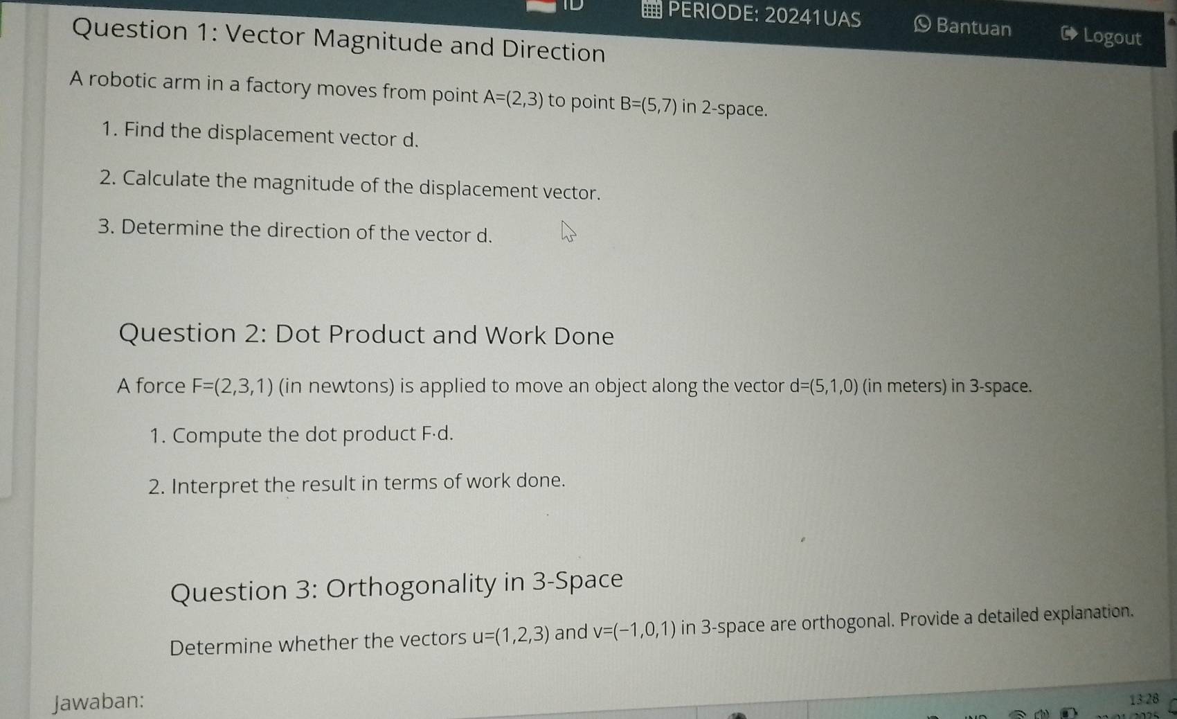 PERIODE: 20241UAS Bantuan → Logout 
Question 1: Vector Magnitude and Direction 
A robotic arm in a factory moves from point A=(2,3) to point B=(5,7) in 2 -space. 
1. Find the displacement vector d. 
2. Calculate the magnitude of the displacement vector. 
3. Determine the direction of the vector d. 
Question 2: Dot Product and Work Done 
A force F=(2,3,1) (in newtons) is applied to move an object along the vector d=(5,1,0) (in meters) in 3 -space. 
1. Compute the dot product Fád. 
2. Interpret the result in terms of work done. 
Question 3: Orthogonality in 3 -Space 
Determine whether the vectors u=(1,2,3) and v=(-1,0,1) in 3 -space are orthogonal. Provide a detailed explanation. 
Jawaban: 
13 28