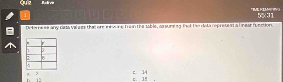 Quiz Active
TIME REMANING
1 55:31
Determine any data values that are missing from the table, assuming that the data represent a linear function.
a. 2 c. 14
b. 10 d. 16