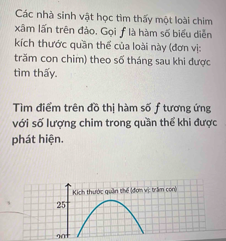 Các nhà sinh vật học tìm thấy một loài chim 
xâm lấn trên đảo. Gọi f là hàm số biểu diễn 
kích thước quần thể của loài này (đơn vị: 
trăm con chim) theo số tháng sau khi được 
tìm thấy. 
Tìm điểm trên đồ thị hàm số f tương ứng 
với số lượng chim trong quần thể khi được 
phát hiện. 
Kích thước quần thể (đơn vị: trăm con) 
25