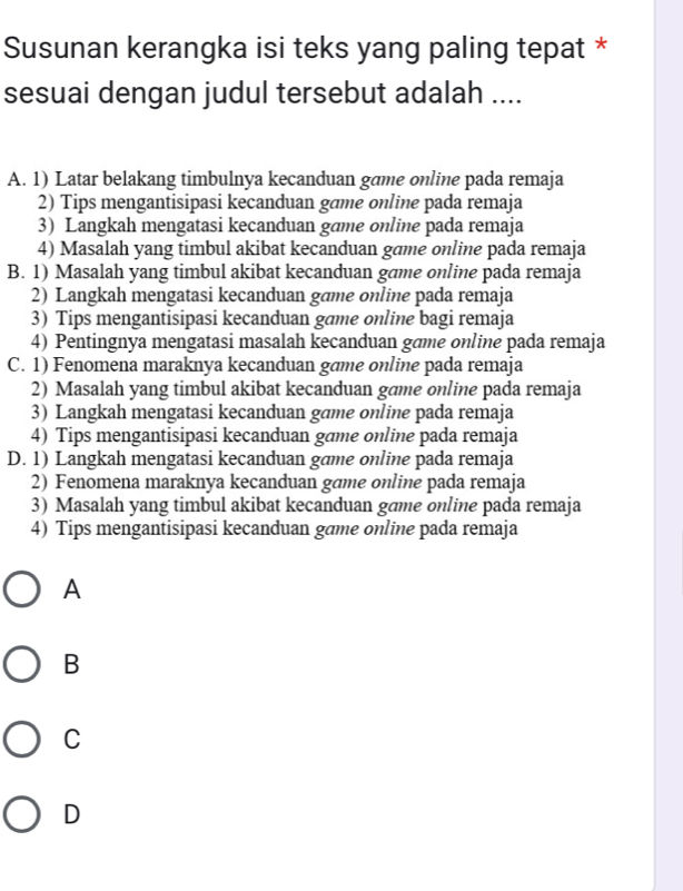 Susunan kerangka isi teks yang paling tepat *
sesuai dengan judul tersebut adalah ....
A. 1) Latar belakang timbulnya kecanduan game online pada remaja
2) Tips mengantisipasi kecanduan game online pada remaja
3) Langkah mengatasi kecanduan game online pada remaja
4) Masalah yang timbul akibat kecanduan game online pada remaja
B. 1) Masalah yang timbul akibat kecanduan game online pada remaja
2) Langkah mengatasi kecanduan game online pada remaja
3) Tips mengantisipasi kecanduan game online bagi remaja
4) Pentingnya mengatasi masalah kecanduan gæme online pada remaja
C. 1) Fenomena maraknya kecanduan game online pada remaja
2) Masalah yang timbul akibat kecanduan game online pada remaja
3) Langkah mengatasi kecanduan game online pada remaja
4) Tips mengantisipasi kecanduan game online pada remaja
D. 1) Langkah mengatasi kecanduan gæme online pada remaja
2) Fenomena maraknya kecanduan game online pada remaja
3) Masalah yang timbul akibat kecanduan game online pada remaja
4) Tips mengantisipasi kecanduan game online pada remaja
A
B
C
D