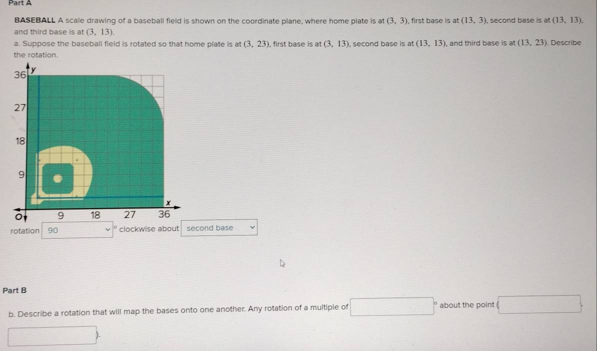 BASEBALL A scale drawing of a baseball field is shown on the coordinate plane, where home plate is at (3,3) first base is at(13,3) , second base is at (13,13). 
and third base is at (3,13). 
a. Suppose the baseball field is rotated so that home plate is at (3,23) , first base is at (3,13) , second base is at (13,13) , and third base is at (13,23). Describe 
the rotation.
36 y
27
18.
9
x
9 18 27 36
rotation 90 clockwise about second base L 
Part B 
b. Describe a rotation that will map the bases onto one another. Any rotation of a multiple of □° □  about the point □