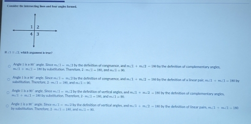 Consider the intersecting lines and foar ongles formed.
∠ 1≌ ∠ 7 which argament is true?
m∠ 1-m∠ 2b y the definition of congruence, and m∠ 1+m∠ 2=180 by the definition of complementary angles.
Angle t is =90° anzle. Since t by substitution, Therefore, 2· m∠ 1=180 m∠ 1=90
m∠ I+m∠ I-180
isa90° angle. Since m∠ 1=m∠ 2b by the defnition of congruence, and m∠ 1+m∠ 2=180
Angle 1 substitution Therefore ? m∠ 1=180 m∠ 1=90 by the defnition of a linear pair. m∠ 1+m∠ 1=180 by
), and
m∠ 1=m∠ 2 by the defnition of vertical angles, and m∠ 1+m∠ 2=180 by the definition of complementary angles.
Angle I is a 90° angle. Since O by substitution, Therefare. 2· m∠ 1=180 , and m∠ 1=90
m∠ 1+m∠ 1=180
Angle 1 210°
by substitution. Therefore, angle. Since m∠ 1-m∠ 2 and t by the definition of vertical angles, and m∠ 1+m∠ 2=180 by the definition of linear pairs, m∠ 1+m∠ 1=180
2· m∠ 1=140 m∠ 1=90