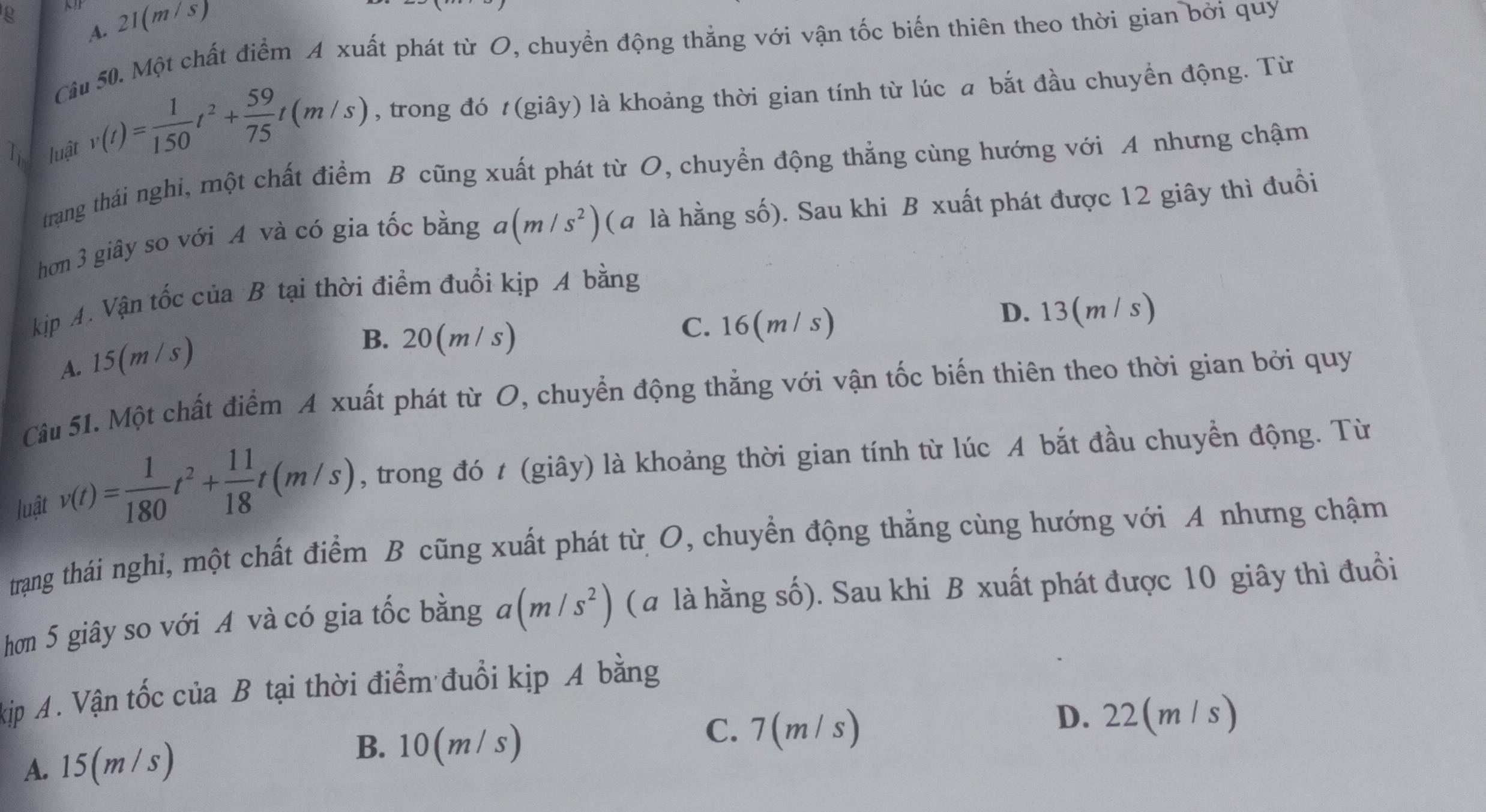 A. 21(m /s)
Câu 50. Một chất điểm A xuất phát từ O, chuyển động thẳng với vận tốc biến thiên theo thời gian bởi quy
Ti. luật v(t)= 1/150 t^2+ 59/75 t(m/s) , trong đó t(giây) là khoảng thời gian tính từ lúc a bắt đầu chuyền động. Từ
trang thái nghi, một chất điểm B cũng xuất phát từ O, chuyền động thẳng cùng hướng với A nhưng chậm
hơn 3 giây so với A và có gia tốc bằng a(m/s^2) (a là hằng số). Sau khi B xuất phát được 12 giây thì đuồi
kịp A. Vận tốc của B tại thời điểm đuổi kịp A bằng
A. 15(m/s)
B. 20(m/s) C. 16(m / s) D. 13(m/ s)
Câu 51. Một chất điểm A xuất phát từ O, chuyển động thẳng với vận tốc biến thiên theo thời gian bởi quy
luật v(t)= 1/180 t^2+ 11/18 t(m/s) , trong đó t (giây) là khoảng thời gian tính từ lúc A bắt đầu chuyền động. Từ
trạng thái nghi, một chất điểm B cũng xuất phát từ O, chuyển động thẳng cùng hướng với A nhưng chậm
hơn 5 giây so với A và có gia tốc bằng a(m/s^2) ( a là hằng số). Sau khi B xuất phát được 10 giây thì đuồi
kịp A. Vận tốc của B tại thời điểm đuổi kịp A bằng
C. 7(m/ s) D. 22(m / s)
A. 15(m /s)
B. 10(m / s)